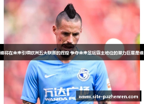 谁将在未来引领欧洲五大联赛的辉煌 争夺未来足坛霸主地位的潜力巨星是谁