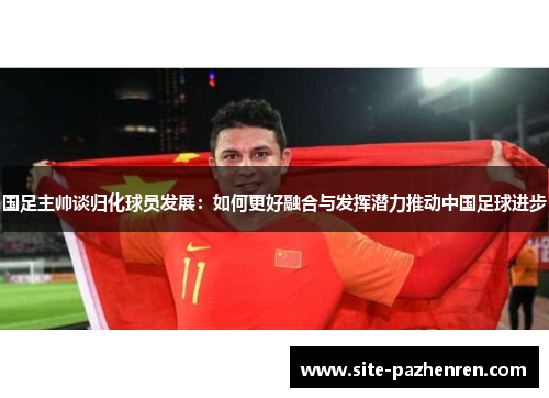 国足主帅谈归化球员发展：如何更好融合与发挥潜力推动中国足球进步