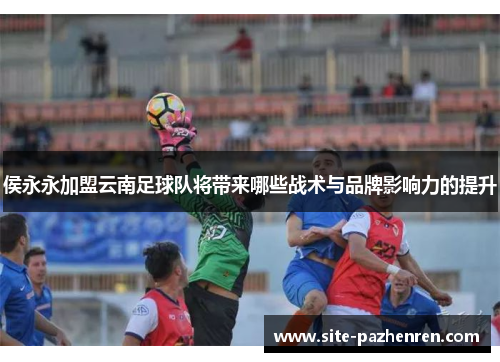 侯永永加盟云南足球队将带来哪些战术与品牌影响力的提升 侯永永加盟云南足球队将带来哪些战术与品牌影响力的提升