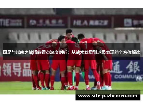 国足与越南之战精彩看点深度剖析:从战术较量到球员表现的全方位解读 国足与越南之战精彩看点深度剖析:从战术较量到球员表现的全方位解读