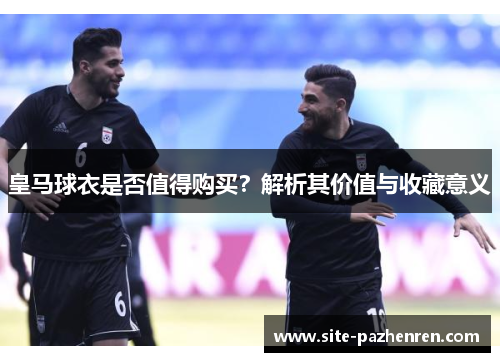 皇马球衣是否值得购买?解析其价值与收藏意义 皇马球衣是否值得购买?解析其价值与收藏意义