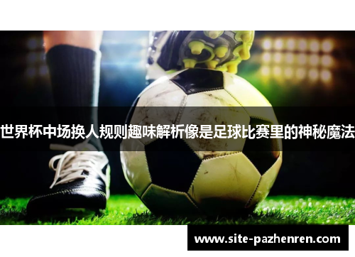 世界杯中场换人规则趣味解析像是足球比赛里的神秘魔法 世界杯中场换人规则趣味解析像是足球比赛里的神秘魔法