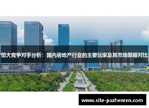 恒大竞争对手分析:国内房地产行业的主要玩家及其市场策略对比 恒大竞争对手分析:国内房地产行业的主要玩家及其市场策略对比