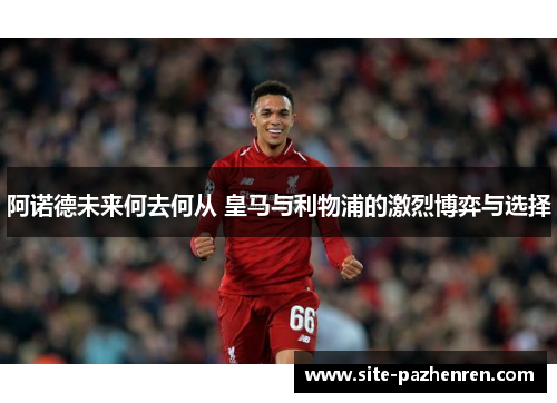 阿诺德未来何去何从 皇马与利物浦的激烈博弈与选择 阿诺德未来何去何从 皇马与利物浦的激烈博弈与选择