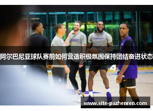 阿尔巴尼亚球队赛前如何营造积极氛围保持团结奋进状态