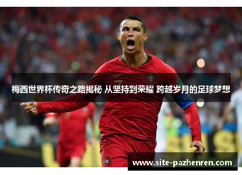 梅西世界杯传奇之路揭秘 从坚持到荣耀 跨越岁月的足球梦想