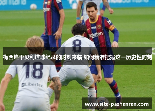 梅西追平贝利进球纪录的时刻来临 如何精准把握这一历史性时刻