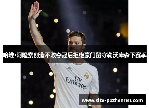 哈维·阿隆索创造不败夺冠后拒绝豪门留守勒沃库森下赛季