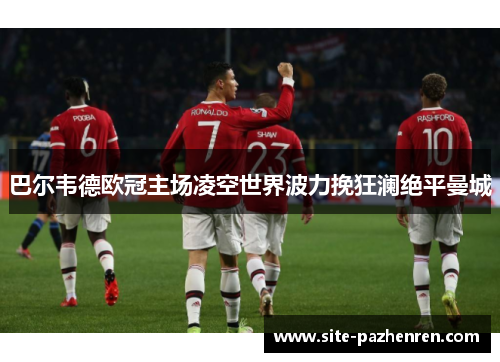 巴尔韦德欧冠主场凌空世界波力挽狂澜绝平曼城 巴尔韦德欧冠主场凌空世界波力挽狂澜绝平曼城
